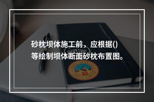 砂枕坝体施工前，应根据()等绘制坝体断面砂枕布置图。