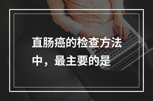 直肠癌的检查方法中，最主要的是