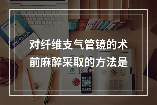 对纤维支气管镜的术前麻醉采取的方法是