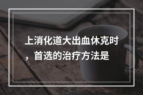 上消化道大出血休克时，首选的治疗方法是