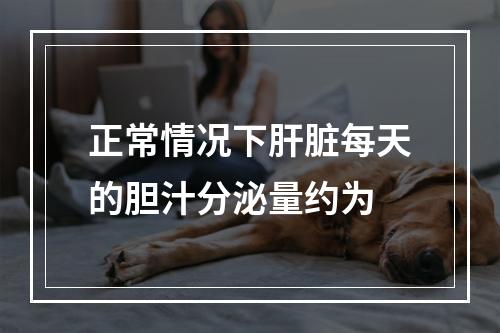 正常情况下肝脏每天的胆汁分泌量约为