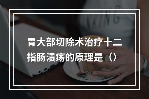 胃大部切除术治疗十二指肠溃疡的原理是（）