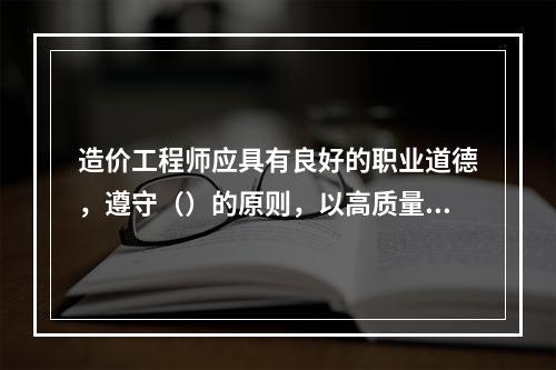 造价工程师应具有良好的职业道德，遵守（）的原则，以高质量的服