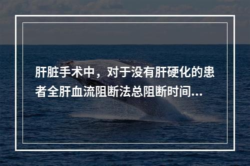 肝脏手术中，对于没有肝硬化的患者全肝血流阻断法总阻断时间一般