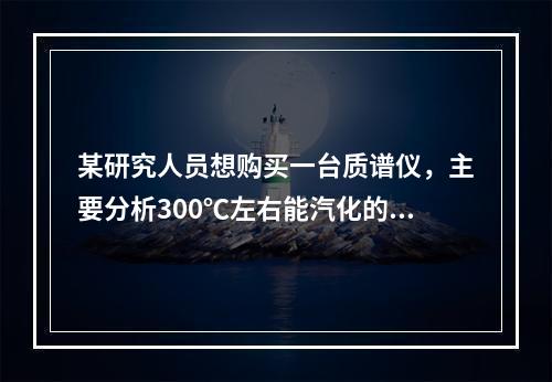 某研究人员想购买一台质谱仪，主要分析300℃左右能汽化的物质