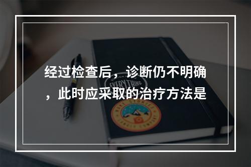 经过检查后，诊断仍不明确，此时应采取的治疗方法是