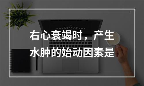 右心衰竭时，产生水肿的始动因素是