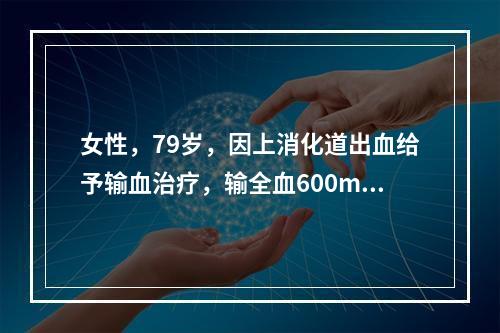 女性，79岁，因上消化道出血给予输血治疗，输全血600ml后