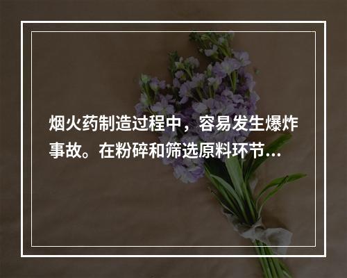 烟火药制造过程中，容易发生爆炸事故。在粉碎和筛选原料环节，应