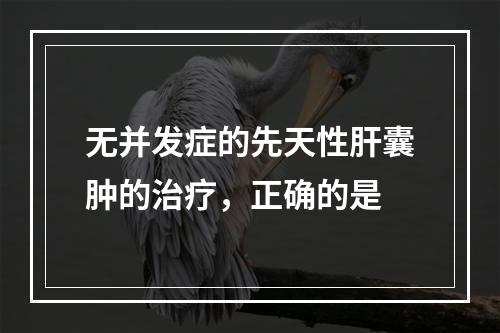 无并发症的先天性肝囊肿的治疗，正确的是