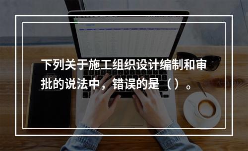 下列关于施工组织设计编制和审批的说法中，错误的是（ ）。