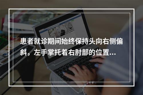 患者就诊期间始终保持头向右侧偏斜，左手掌托着右肘部的位置。其