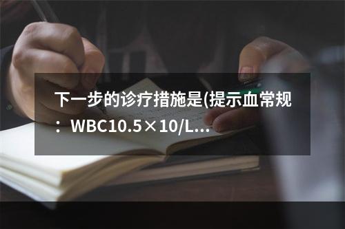 下一步的诊疗措施是(提示血常规：WBC10.5×10/L，N