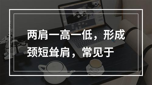 两肩一高一低，形成颈短耸肩，常见于