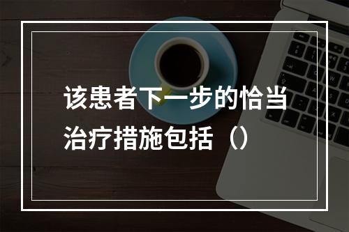 该患者下一步的恰当治疗措施包括（）