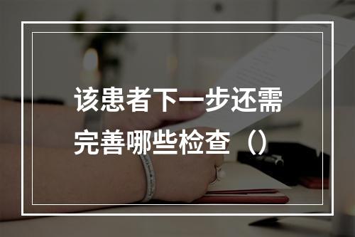 该患者下一步还需完善哪些检查（）