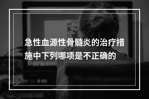 急性血源性骨髓炎的治疗措施中下列哪项是不正确的