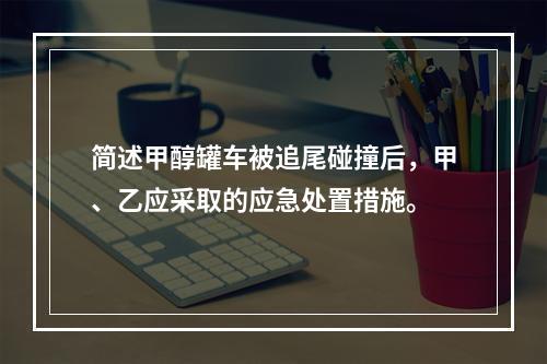 简述甲醇罐车被追尾碰撞后，甲、乙应采取的应急处置措施。