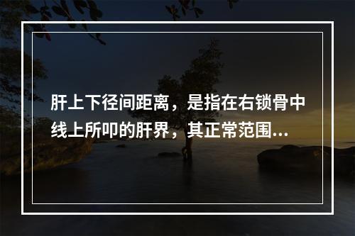 肝上下径间距离，是指在右锁骨中线上所叩的肝界，其正常范围应是