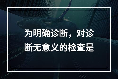 为明确诊断，对诊断无意义的检查是