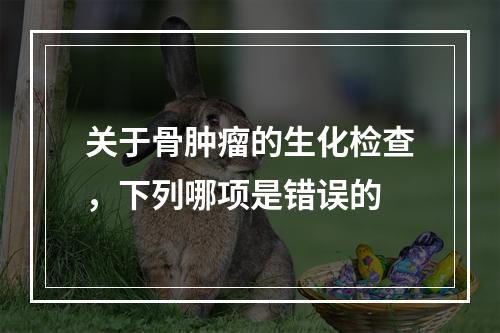 关于骨肿瘤的生化检查，下列哪项是错误的