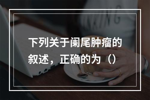 下列关于阑尾肿瘤的叙述，正确的为（）