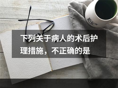 下列关于病人的术后护理措施，不正确的是