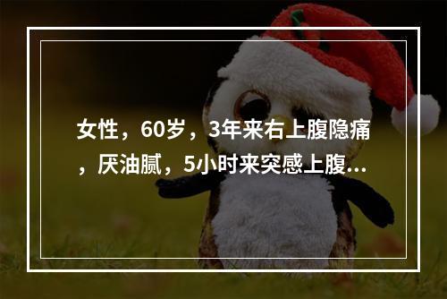 女性，60岁，3年来右上腹隐痛，厌油腻，5小时来突感上腹痛，