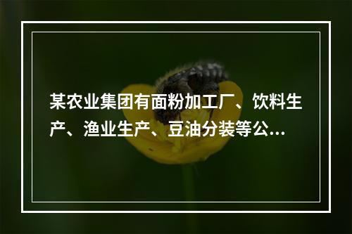 某农业集团有面粉加工厂、饮料生产、渔业生产、豆油分装等公司。