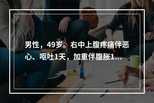 男性，49岁。右中上腹疼痛伴恶心、呕吐1天，加重伴腹胀12小