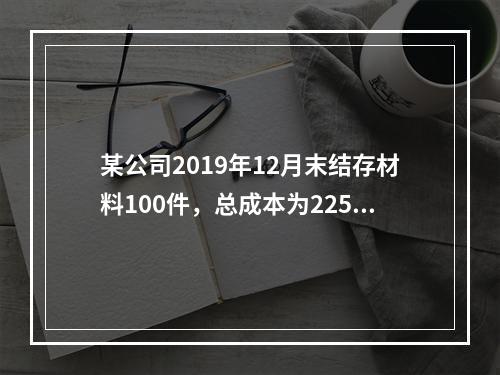 某公司2019年12月末结存材料100件，总成本为225万元