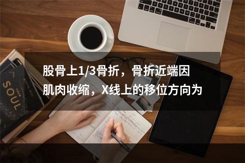 股骨上1/3骨折，骨折近端因肌肉收缩，X线上的移位方向为