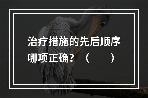 治疗措施的先后顺序哪项正确？（　　）