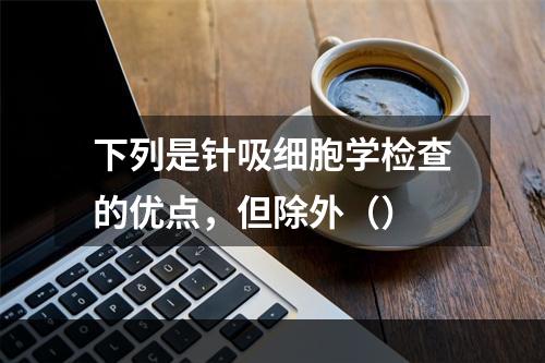 下列是针吸细胞学检查的优点，但除外（）