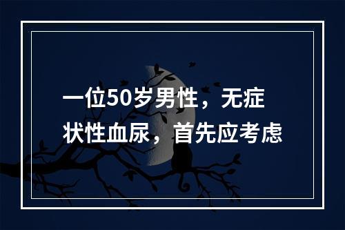 一位50岁男性，无症状性血尿，首先应考虑