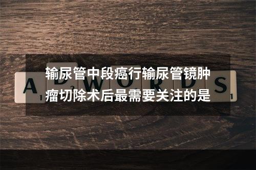 输尿管中段癌行输尿管镜肿瘤切除术后最需要关注的是