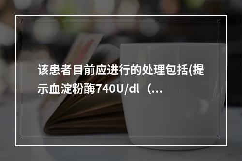 该患者目前应进行的处理包括(提示血淀粉酶740U/dl（So