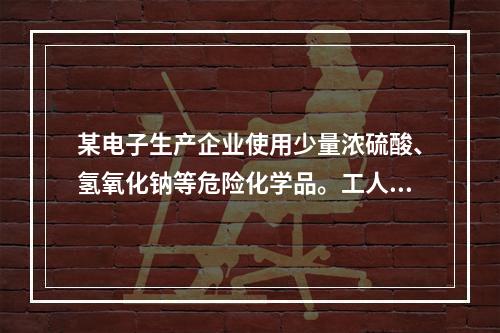 某电子生产企业使用少量浓硫酸、氢氧化钠等危险化学品。工人在作