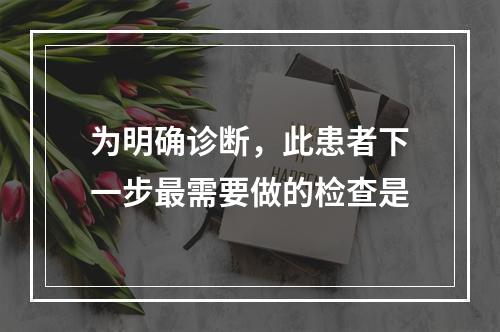 为明确诊断，此患者下一步最需要做的检查是