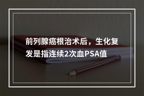 前列腺癌根治术后，生化复发是指连续2次血PSA值