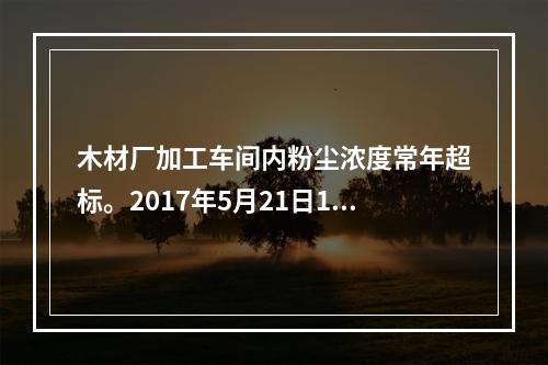 木材厂加工车间内粉尘浓度常年超标。2017年5月21日15时