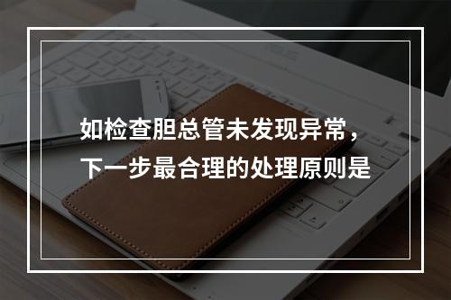 如检查胆总管未发现异常，下一步最合理的处理原则是