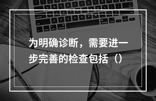 为明确诊断，需要进一步完善的检查包括（）