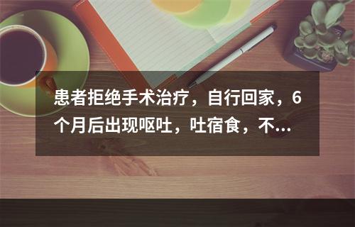 患者拒绝手术治疗，自行回家，6个月后出现呕吐，吐宿食，不含胆