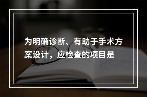 为明确诊断、有助于手术方案设计，应检查的项目是