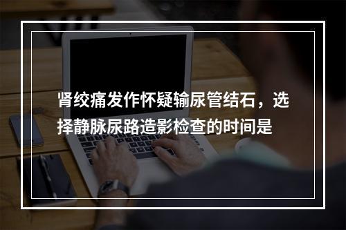 肾绞痛发作怀疑输尿管结石，选择静脉尿路造影检查的时间是