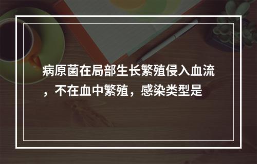 病原菌在局部生长繁殖侵入血流，不在血中繁殖，感染类型是