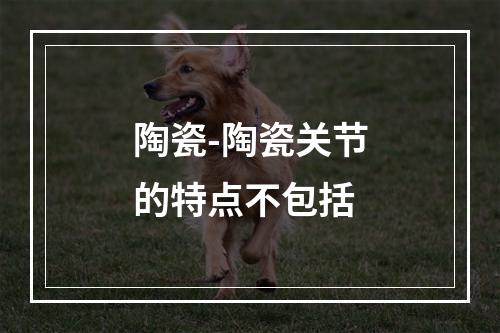 陶瓷-陶瓷关节的特点不包括