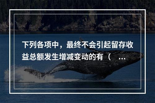 下列各项中，最终不会引起留存收益总额发生增减变动的有（　）。