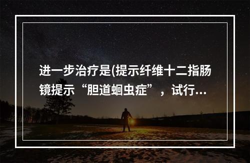 进一步治疗是(提示纤维十二指肠镜提示“胆道蛔虫症”，试行纤维